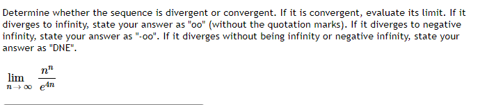 Determine whether the sequence is divergent or convergent. If it is convergent, evaluate its limit. If it
diverges to infinity, state your answer as "oo" (without the quotation marks). If it diverges to negative
infinity, state your answer as "-o0". If it diverges without being infinity or negative infinity, state your
answer as "DNE".
n"
lim
n+ 00 e4n
