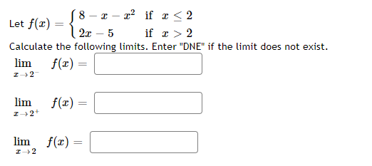 (8 - x - x² if x ≤ 2
2x 5 if x > 2
Calculate the following limits. Enter "DNE" if the limit does not exist.
f(x) =
Let f(x) = {
lim
I→ 2-
lim
I→ 2+
f(x) =
=
lim f(x)=
I→2