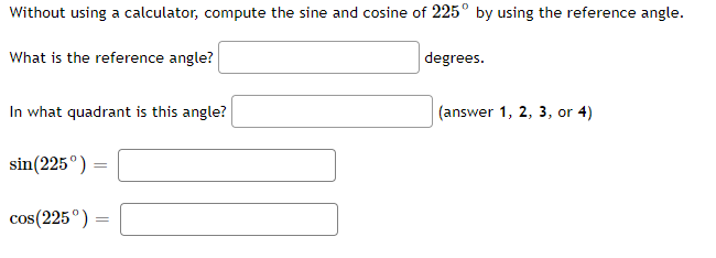 Without using a calculator, compute the sine and cosine of 225° by using the reference angle.
What is the reference angle?
degrees.
In what quadrant is this angle?
(answer 1, 2, 3, or 4)
sin(225°)
cos(225°)
