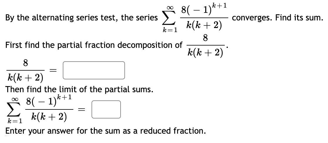 8( – 1)*+1
k(k + 2)
By the alternating series test, the series
converges. Find its sum.
k=1
8
First find the partial fraction decomposition of
k(k + 2)
8
Then find the limit of the partial sums.
8( – 1)*+1
k(k + 2)
k=1
Enter your answer for the sum as a reduced fraction.
