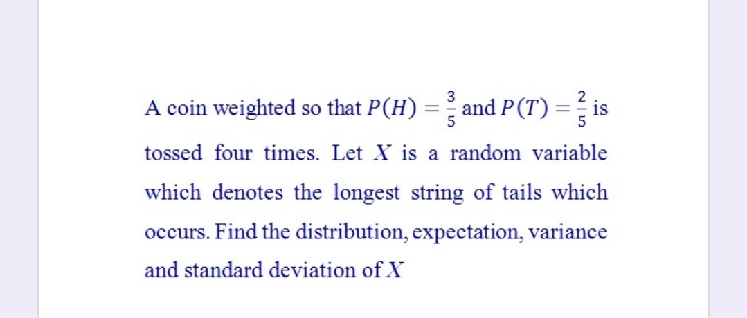 A coin weighted so that P(H)
and P(T) = is
tossed four times. Let X is a random variable
which denotes the longest string of tails which
occurs. Find the distribution, expectation, variance
and standard deviation of X
