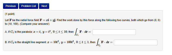 Previous Problem List Next
(1 point)
Let F be the radial force field F zi +
to (10, 100). (Compare your answers!)
Find the work done by this force along the following to curves both which go from (0,0
A. If C1 is the parabola:
t, y , 0 t10, then F.dr-
B. If C2 is the straight line segment:
10t2, y-100r2, 0st1, then F.dr
C2
