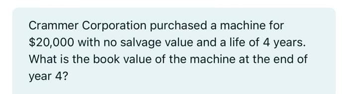 Crammer Corporation purchased a machine for
$20,000 with no salvage value and a life of 4 years.
What is the book value of the machine at the end of
year 4?