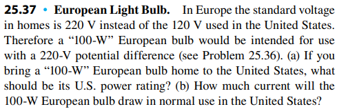 25.37 · European Light Bulb. In Europe the standard voltage
in homes is 220 V instead of the 120 V used in the United States.
Therefore a "100-W" European bulb would be intended for use
with a 220-V potential difference (see Problem 25.36). (a) If you
bring a “100-W* European bulb home to the United States, what
should be its U.S. power rating? (b) How much current will the
100-W European bulb draw in normal use in the United States?
