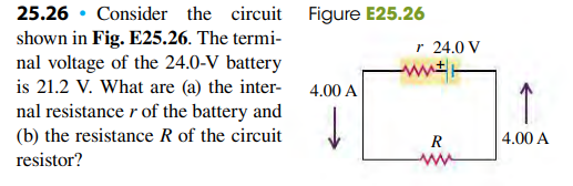 25.26 • Consider the circuit Figure E25.26
shown in Fig. E25.26. The termi-
r 24.0 V
nal voltage of the 24.0-V battery
is 21.2 V. What are (a) the inter-
4.00 A
nal resistance r of the battery and
(b) the resistance R of the circuit
R
4.00 A
resistor?
