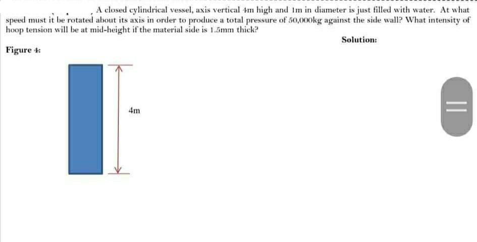 A closed cylindrical vessel, axis vertical im high and Im in diameter is just filled with water. At what
speed must it be rotated about its axis in order to produce a total pressure of 50,000kg against the side wall? What intensity of
hoop tension will be at mid-height if the material side is 1.5mm thick?
Solution:
Figure 4:
4m
||
