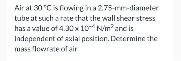 Air at 30 °C is flowing in a 2.75-mm-diameter
tube at such a rate that the wall shear stress
has a value of 4.30 x 10-4 N/m2 and is
independent of axial position. Determine the
mass flowrate of air.
