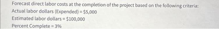 Forecast direct labor costs at the completion of the project based on the following criteria:
Actual labor dollars (Expended) = $5,000
Estimated labor dollars = $100,000
Percent Complete = 3%