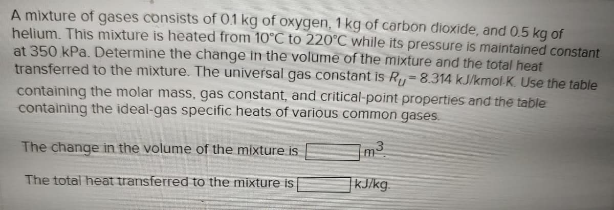 A mixture of gases consists of 0.1 kg of oxygen, 1 kg of carbon dioxide, and 0.5 kg of
helium. This mixture is heated from 10°C to 220°C while its pressure is maintained constant
at 350 kPa. Determine the change in the volume of the mixture and the total heat
transferred to the mixture. The universal gas constant is R₁ = 8.314 kJ/kmol-K. Use the table
containing the molar mass, gas constant, and critical-point properties and the table
containing the ideal-gas specific heats of various common gases.
7m³.
] kJ/kg.
The change in the volume of the mixture is
The total heat transferred to the mixture is