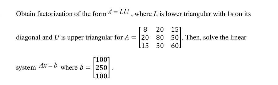 Obtain factorization of the form 4 = LU, where L is lower triangular with 1s on its
20 15]
80 50. Then, solve the linear
l15 50 60]
8
diagonal and U is upper triangular for A = 20
[100]
where b = 250
Ax = b
system
l100]
