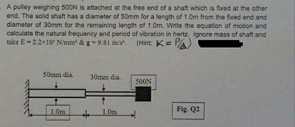 - A pulley weighing 500N is attached at the free end of a shaft which is fixed at the other
end. The solid shaft has a diameter of 50mm for a length of 1.0m from the fixed end and
diameter of 30mm for the remaining length of 1.0m. Write the equation of motion and
calculate the natural frequency and period of vibration in hertz. Ignore mass of shaft and
take E = 2.2x10 N/mm2 & g 9.81 m/s.
(Hint: Ks
PA)
%3D
50mm dia.
30mm dia.
500N
1.0m
1.0m
Fig. Q2
