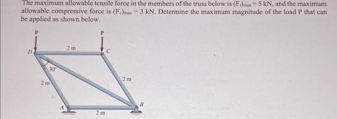 The maximum allowable tensile force in the members of the truss below is (F)max=5 kN, and the maximum
allowable compressive force is (F.)max = 3 kN. Determine the maximum magnitude of the load P that can
be applied as shown below.
2m
D
C
30
2m
2 m
2m
B