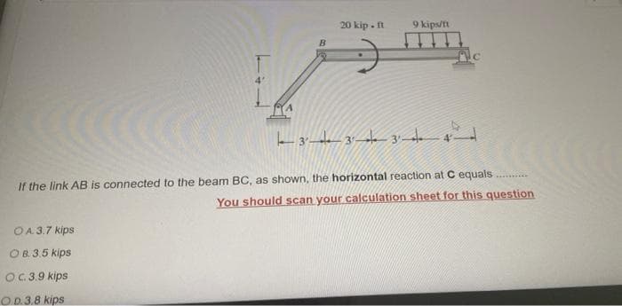 20 kip - t
9 kips/t
If the link AB is connected to the beam BC, as shown, the horizontal reaction at C equals
You should scan your calculation sheet for this question
OA 3.7 kips
OB. 3.5 kips
OC.3.9 kips
O.D.3.8 kips
