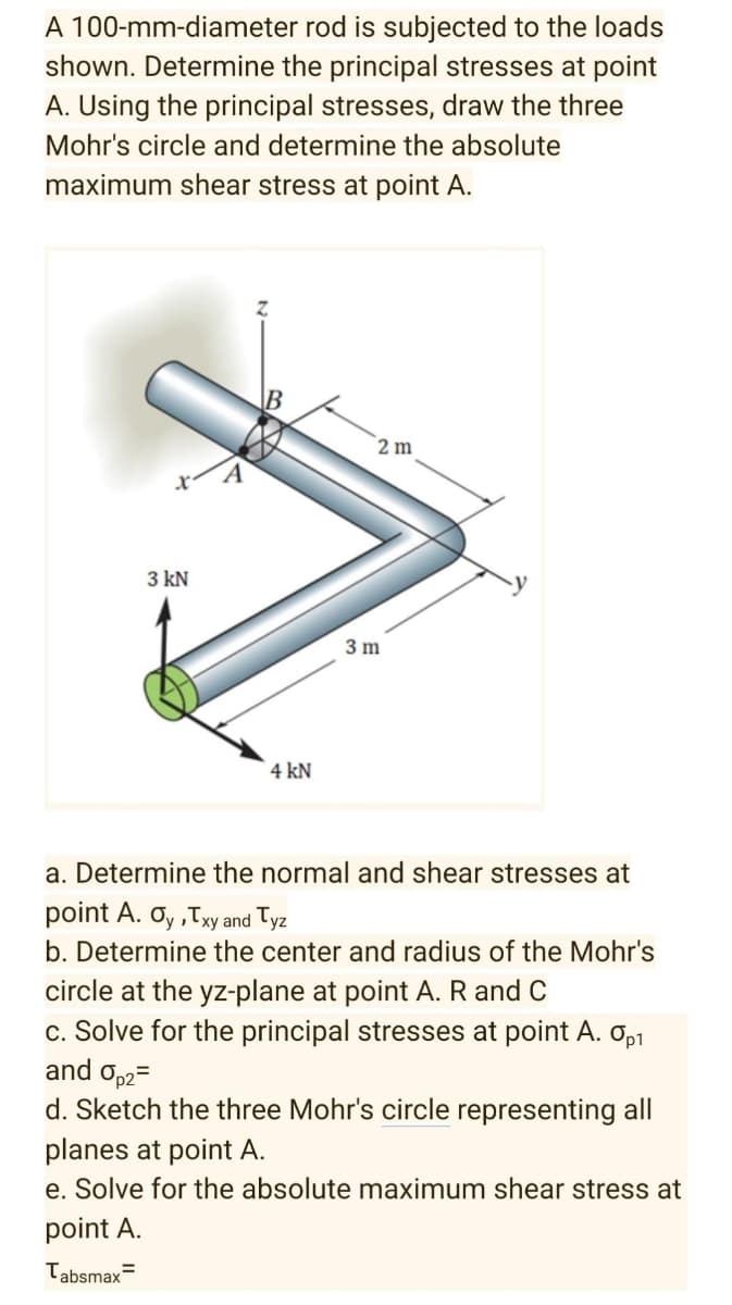 A 100-mm-diameter rod is subjected to the loads
shown. Determine the principal stresses at point
A. Using the principal stresses, draw the three
Mohr's circle and determine the absolute
maximum shear stress at point A.
B
2 m
A
3 kN
3 m
4 kN
a. Determine the normal and shear stresses at
point A. Oy ,Txy and Tyz
b. Determine the center and radius of the Mohr's
circle at the yz-plane at point A. R and C
c. Solve for the principal stresses at point A. Op1
and op2=
d. Sketch the three Mohr's circle representing all
planes at point A.
e. Solve for the absolute maximum shear stress at
point A.
Tabsmax=
