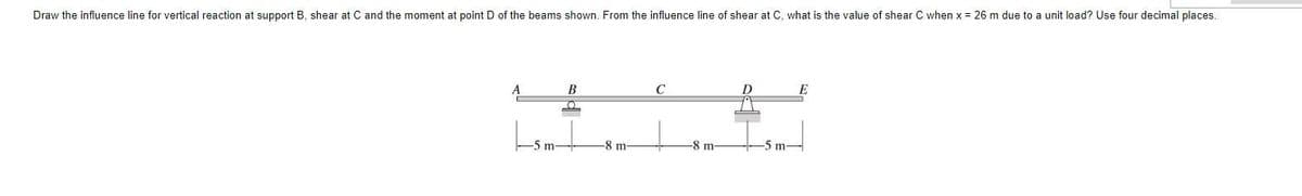 Draw the influence line for vertical reaction at support B, shear at C and the moment at point D of the beams shown. From the influence line of shear at C, what is the value of shear C when x = 26 m due to a unit load? Use four decimal places.
A
В
E
5 m-
-8 m-
-8 m-
