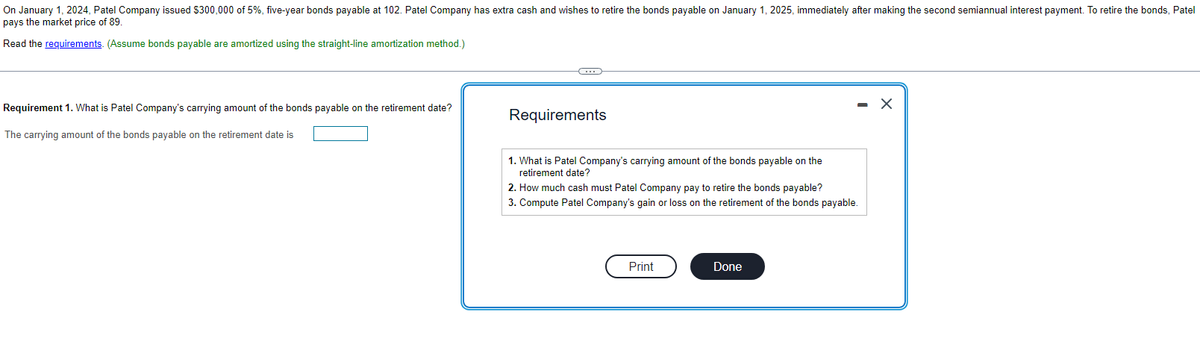 On January 1, 2024, Patel Company issued $300,000 of 5%, five-year bonds payable at 102. Patel Company has extra cash and wishes to retire the bonds payable on January 1, 2025, immediately after making the second semiannual interest payment. To retire the bonds, Patel
pays the market price of 89.
Read the requirements. (Assume bonds payable are amortized using the straight-line amortization method.)
Requirement 1. What is Patel Company's carrying amount of the bonds payable on the retirement date?
The carrying amount of the bonds payable on the retirement date is
Requirements
1. What is Patel Company's carrying amount of the bonds payable on the
retirement date?
2. How much cash must Patel Company pay to retire the bonds payable?
3. Compute Patel Company's gain or loss on the retirement of the bonds payable.
Print
Done
X