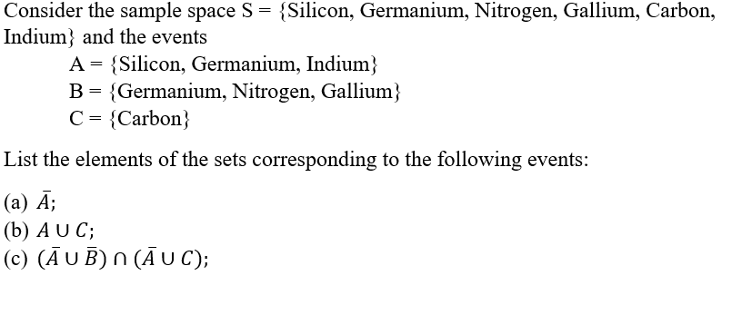 Consider the sample space S = {Silicon, Germanium, Nitrogen, Gallium, Carbon,
Indium} and the events
A = {Silicon, Germanium, Indium}
B = {Germanium, Nitrogen, Gallium}
C = {Carbon}
List the elements of the sets corresponding to the following events:
(a) Ā;
(b) AU C;
(c) (AUB) N (AUC);