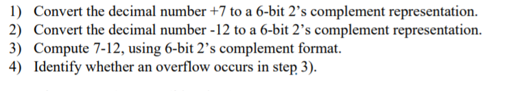 1) Convert the decimal number +7 to a 6-bit 2’s complement representation.
2) Convert the decimal number -12 to a 6-bit 2’s complement representation.
3) Compute 7-12, using 6-bit 2's complement format.
4) Identify whether an overflow occurs in step 3).
