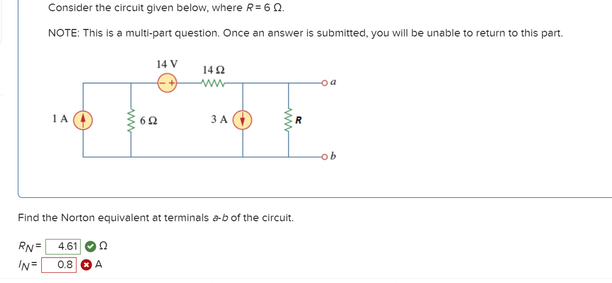 Consider the circuit given below, where R = 60.
NOTE: This is a multi-part question. Once an answer is submitted, you will be unable to return to this part.
RN =
IN =
1 A
4.61
0.8
Ω
ww
A
14 V
Find the Norton equivalent at terminals a-b of the circuit.
692
1492
www
3 A
R
a
ob