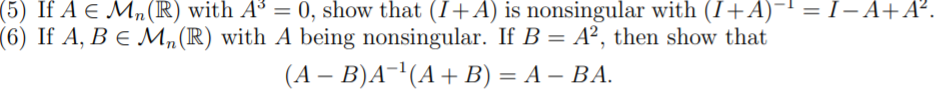 (5) If A e Mn (R) with A³ = 0, show that (I+A) is nonsingular with (I+A)-' = I– A+A².
(6) If A, B e M„(R) with A being nonsingular. If B = A², then show that
(A – B)A-'(A+ B) = A – BA.
%3D
