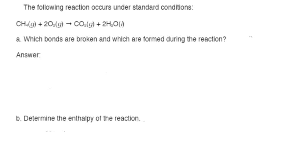 The following reaction occurs under standard conditions:
CH:(g) + 20:(g) → CO:(g) + 2H¿O(1)
a. Which bonds are broken and which are formed during the reaction?
Answer:
b. Determine the enthalpy of the reaction.
