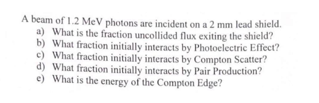 A beam of 1.2 MeV photons are incident on a 2 mm lead shield.
a) What is the fraction uncollided flux exiting the shield?
b) What fraction initially interacts by Photoelectric Effect?
c) What fraction initially interacts by Compton Scatter?
d) What fraction initially interacts by Pair Production?
e) What is the energy of the Compton Edge?
