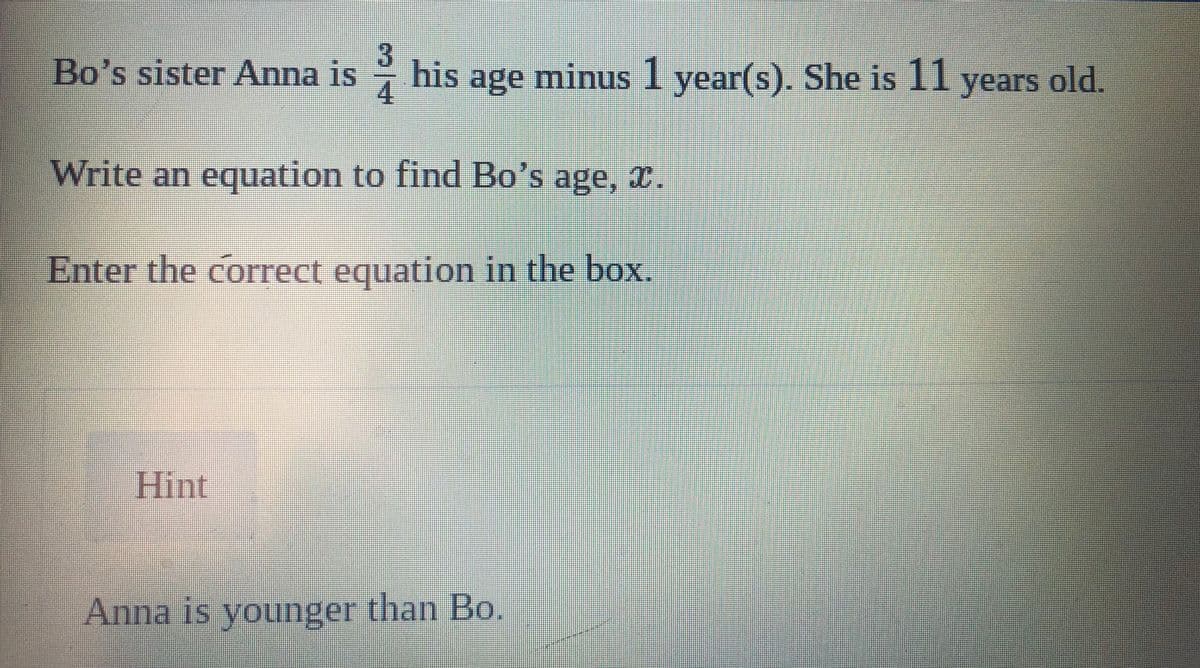 Bo's sister Anna is
3
his age minus 1 year(s). She is 11 years old.
Write an equation to find Bo's age, x.
Enter the correct equation in the box.
Hint
Anna is younger than Bo.
