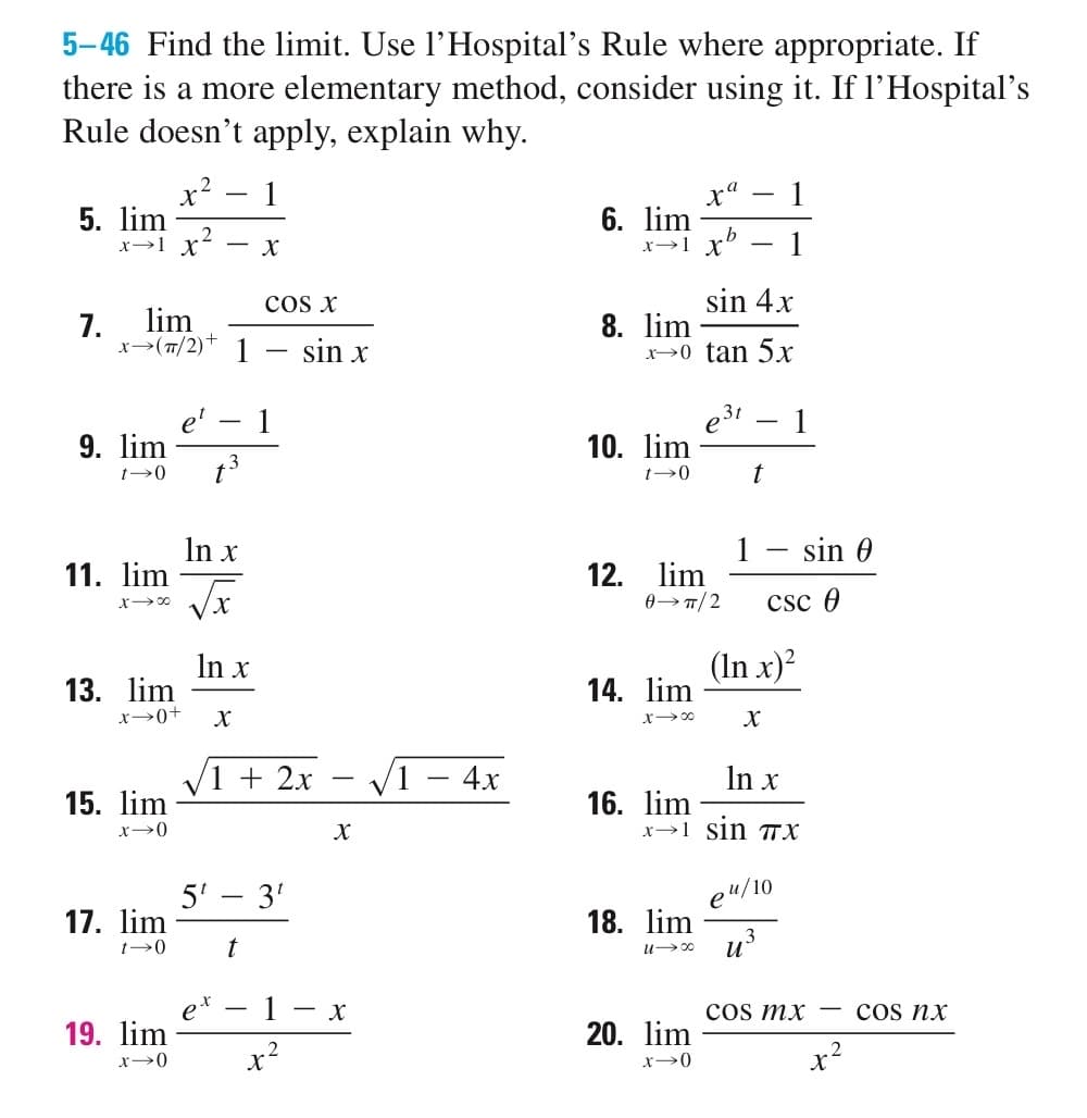 5-46 Find the limit. Use l'Hospital's Rule where appropriate. If
there is a more elementary method, consider using it. If l'Hospital's
Rule doesn't apply, explain why.
5. lim
7.
x→1 X
9. lim
t-0
COS X
lim
x-> (π/2)* 1 sin x
11. lim
x²
2
13. lim
x →0+
15. lim
x-0
17. lim
t→0
19. lim
x-0
- X
-
t³
In x
√x
In x
X
1
√1 + 2x
5¹ - 3¹
t
X
2
-
X
- X
√1 - 4x
6. lim
x → 1 xb
8. lim
sin 4x
x→0 tan 5x
10. lim
t->0
12. lim
0→TT/2
14. lim
x →∞0
a
X 1
16. lim
18. lim
U→∞0
20. lim
x->0
-
31
1
-
t
X
In x
x=1_sin πχ
1
(In x)²
csc 0
e ¹/10
u³
sin 0
COs mx
x²
COS nx