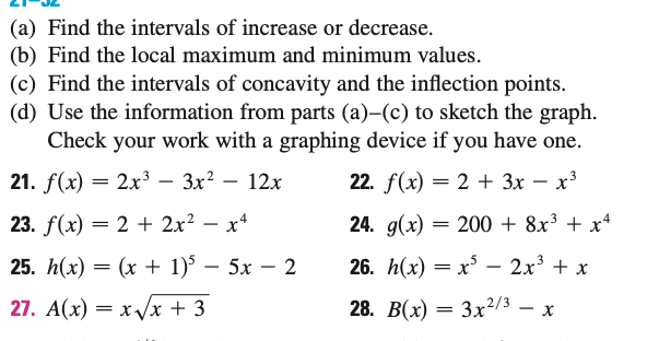 (a) Find the intervals of increase or decrease.
(b) Find the local maximum and minimum values.
(c) Find the intervals of concavity and the inflection points.
(d) Use the information from parts (a)-(c) to sketch the graph.
Check your work with a graphing device if you have one.
22. f(x) = 2 + 3x - x³
21. f(x) = 2x³− 3x² – 12x
23. f(x) = 2 + 2x²x²
24. g(x) = 200 + 8x³ + x²
26. h(x) = x³ 2x³ + x
25. h(x) = (x + 1)5 - 5x2
27. A(x)=x√√√x + 3
28. B(x) = 3x2/3 - x