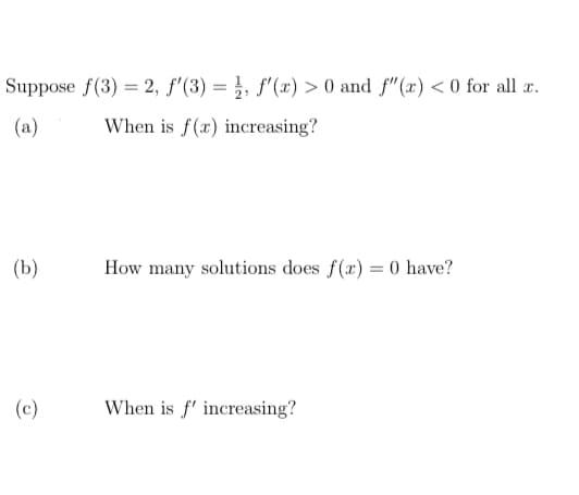 Suppose f(3) = 2, f'(3) = f'(x) > 0 and f"(x) < 0 for all x.
When is f(x) increasing?
(b)
(c)
How many solutions does f(x) = 0 have?
When is f' increasing?