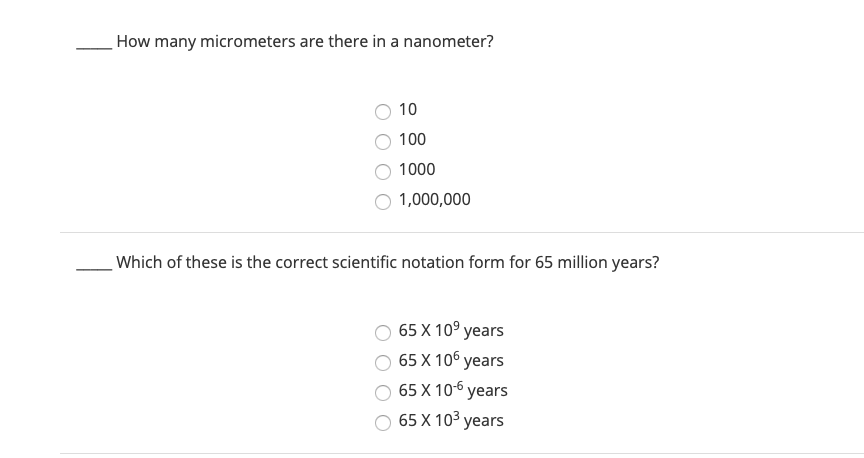 How many micrometers are there in a nanometer?
10
100
1000
1,000,000
Which of these is the correct scientific notation form for 65 million years?
65 X 10° years
65 X 106 years
65 X 10-6 years
O 65 X 103 years
