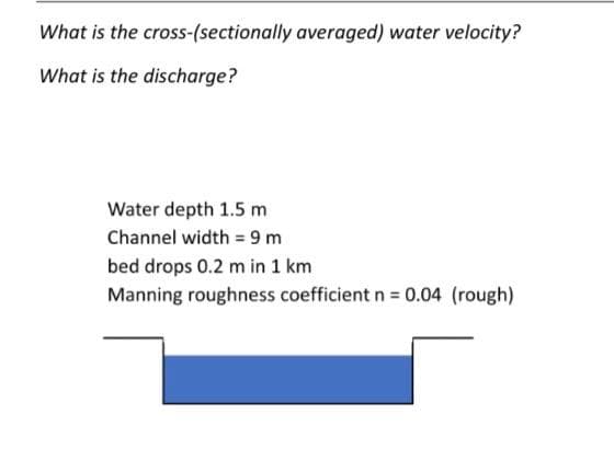 What is the cross-(sectionally averaged) water velocity?
What is the discharge?
Water depth 1.5 m
Channel width = 9 m
bed drops 0.2 m in 1 km
Manning roughness coefficient n 0.04 (rough)
