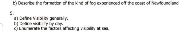 b) Describe the formation of the kind of fog experienced off the coast of Newfoundland
5.
a) Define Visibility generally.
b) Define visibility by day.
c) Enumerate the factors affecting visibility at sea.
