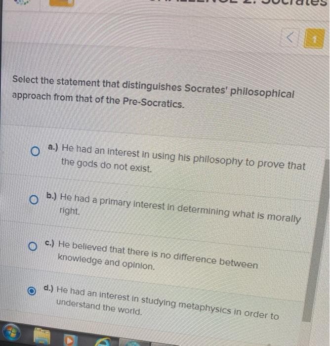Select the statement that distinguishes Socrates' philosophical
approach from that of the Pre-Socratics.
a.) He had an interest in using his philosophy to prove that
the gods do not exist.
b.) He had a primary interest in determining what is morally
right.
c.) He believed that there is no difference between
knowledge and opinion.
d.) He had an interest in studying metaphysics in order to
understand the world.
