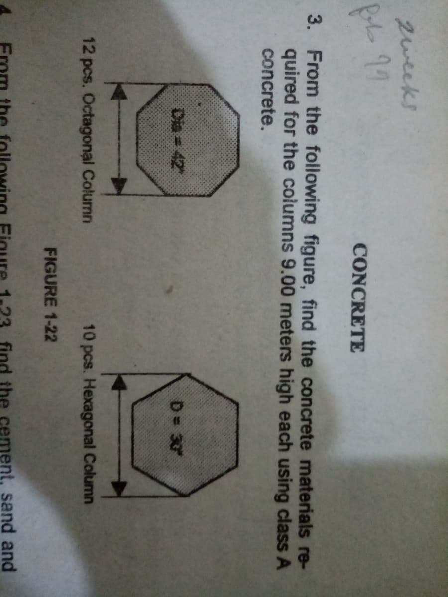 zweeks
99
CONCRETE
3. From the following figure, find the concrete materials re-
quired for the columns 9.00 meters high each using class A
concrete.
Dia = 42
D 30
12 pcs. Octagonal Column
10 pcs. Hexagonal Column
FIGURE 1-22
the
ment, sand and
