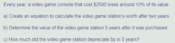 Every year, a video game console that cost $2500 loses around 10% of its value.
a) Create an equation to calculate the video game station's worth after two years.
b) Determine the value of the video game station 5 years after it was purchased.
c) How much did the video game station depreciate by in 5 years?