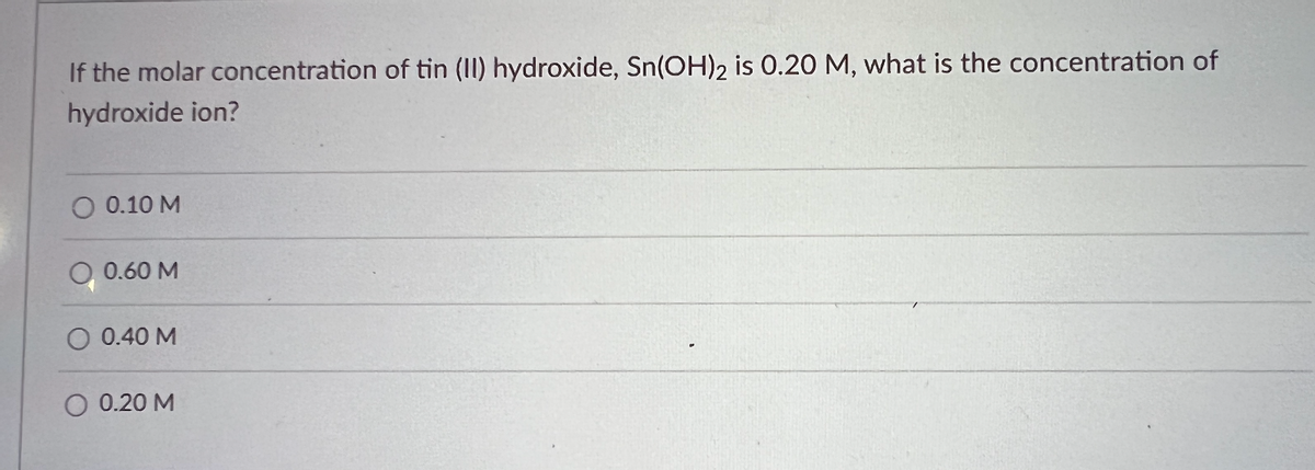 If the molar concentration of tin (II) hydroxide, Sn(OH)2 is 0.20 M, what is the concentration of
hydroxide ion?
O 0.10 M
0.60 M
O 0.40 M
O 0.20 M