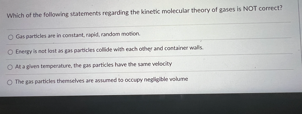 Which of the following statements regarding the kinetic molecular theory of gases is NOT correct?
O Gas particles are in constant, rapid, random motion.
O Energy is not lost as gas particles collide with each other and container walls.
O At a given temperature, the gas particles have the same velocity
O The gas particles themselves are assumed to occupy negligible volume