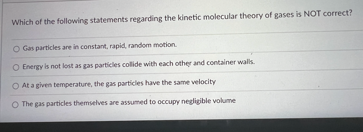 Which of the following statements regarding the kinetic molecular theory of gases is NOT correct?
O Gas particles are in constant, rapid, random motion.
O Energy is not lost as gas particles collide with each other and container walls.
O At a given temperature, the gas particles have the same velocity
O The gas particles themselves are assumed to occupy negligible volume