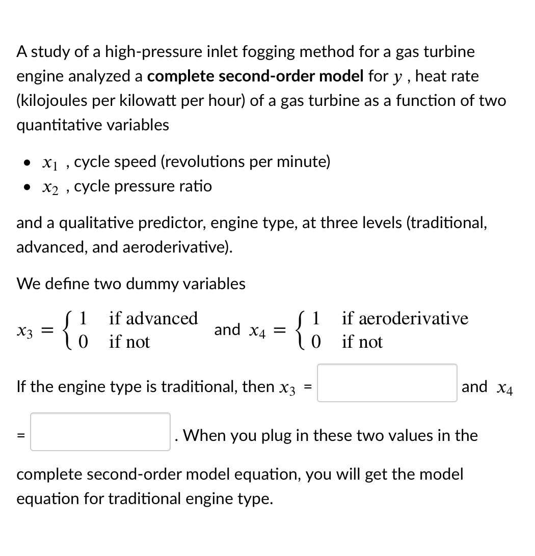 A study of a high-pressure inlet fogging method for a gas turbine
engine analyzed a complete second-order model for y , heat rate
(kilojoules per kilowatt per hour) of a gas turbine as a function of two
quantitative variables
• x1 , cycle speed (revolutions per minute)
• X2 , cycle pressure ratio
and a qualitative predictor, engine type, at three levels (traditional,
advanced, and aeroderivative).
We define two dummy variables
S 1
0 if not
{
if advanced
1
if aeroderivative
X3 =
and
X4
if not
If the engine type is traditional, then x3 =
and x4
When you plug in these two values in the
complete second-order model equation, you will get the model
equation for traditional engine type.
