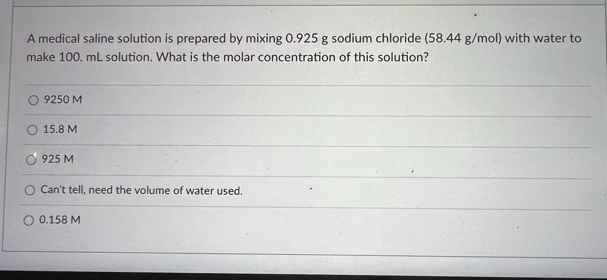 A medical saline solution is prepared by mixing 0.925 g sodium chloride (58.44 g/mol) with water to
make 100. mL solution. What is the molar concentration of this solution?
O 9250 M
O 15.8 M
925 M
O Can't tell, need the volume of water used.
O 0.158 M