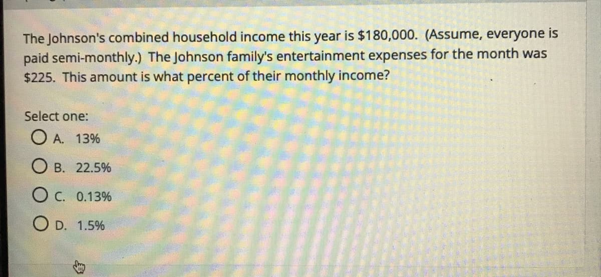 The Johnson's combined household income this year is $180,000. (Assume, everyone is
paid semi-monthly.) The Johnson family's entertainment expenses for the month was
$225. This amount is what percent of their monthly income?
Select one:
O A. 13%
O B. 22.5%
O C. 0.13%
O D. 1.5%
