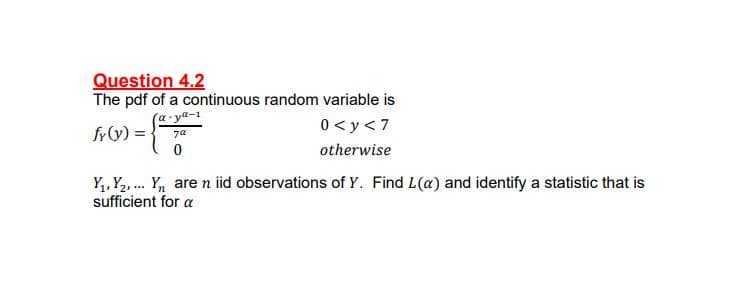 Question 4.2
The pdf of a continuous random variable is
(a ya-1
fy(y) = }
0 < y < 7
7a
otherwise
Y,, Y2,. Y, are n iid observations of Y. Find L(a) and identify a statistic that is
sufficient for a
...
