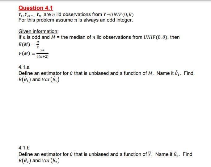 Question 4.1
Yı, Y2, . Yn are n iid observations from Y~UNIF(0,0)
For this problem assume n is always an odd integer.
Given information:
If n is odd and M = the median of n iid observations from UNIF(0,0), then
E (M) = º
82
V(M) =
4(n+2)
4.1.a
Define an estimator for e that is unbiased and a function of M. Name it n1. Find
E(ê,) and Var(ê,)
4.1.b
Define an estimator for e that is unbiased and a function of Y. Name it ê,. Find
E(62) and Var(6,)
