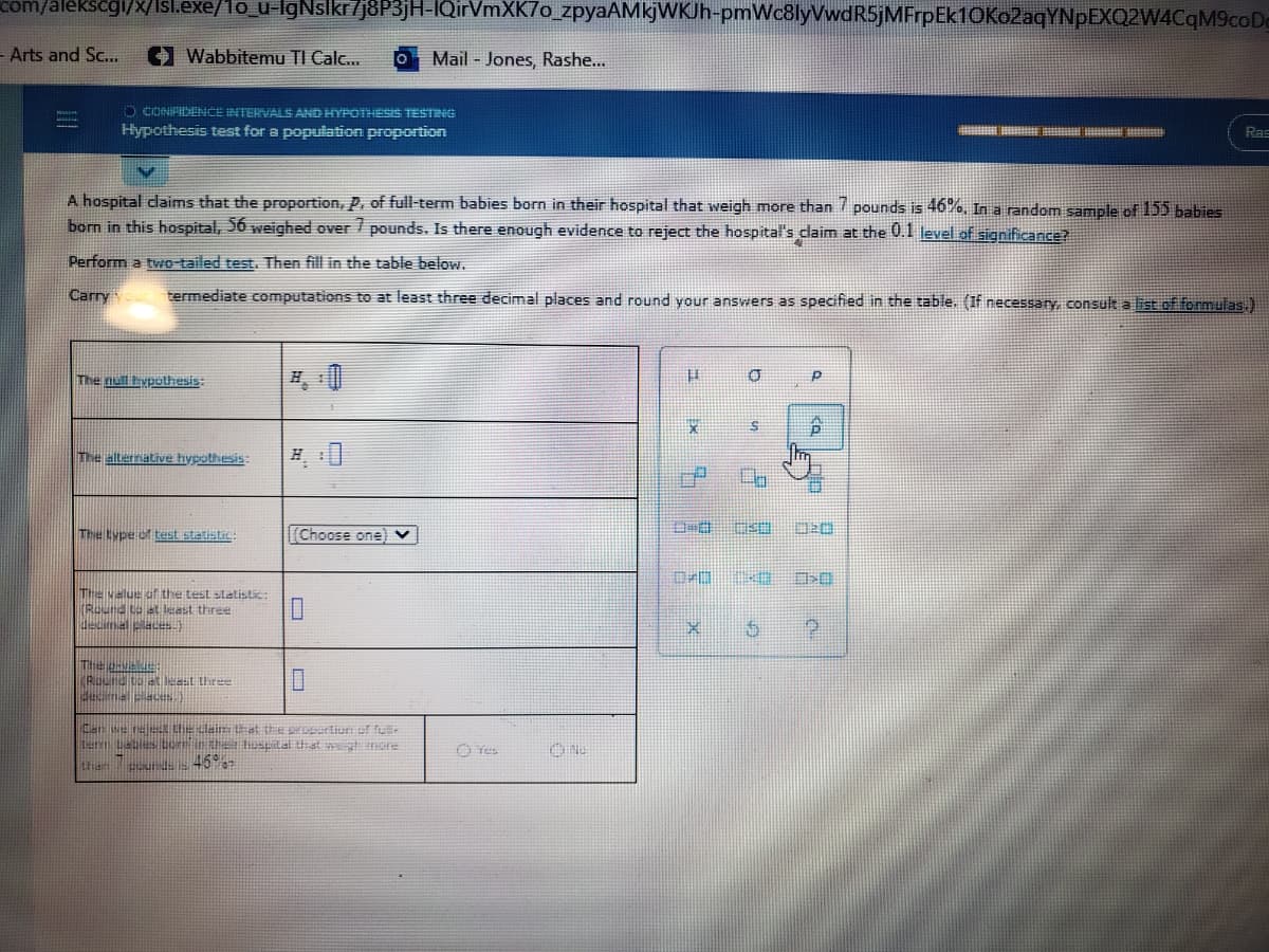 com/alekscgi/x/Isl.exe/1o_u-lgNslkr7j8P3jH-IQirVmXK7o_zpyaAMkjWKJh-pmWc8lyVwdR5jMFrpEk1OKo2aqYNpEXQ2W4CqM9coDe
- Arts and Sc...
Wabbitemu TI Calc...
Mail - Jones, Rashe...
O CONIPIDENCE INTERVALS AND HYPOTHESIS TESTNG
Hypothesis test for a population proportion
Ras
A hospital claims that the proportion, P, of full-term babies born in their hospital that weigh more than / pounds is 46%, In a random sample of 155 babies
born in this hospital, 56 weighed over / pounds. Is there enough evidence to reject the hospital's claim at the 0.1 level of significance?
Perform a two-tailed test. Then fill in the table below.
Carry
termediate computations to at least three decimal places and round your answers as specified in the table. (If necessary, consult a list of formulas.)
The null hypothesis:
The alternative hypothesis:
The type of test statistiL:
Choose onel v
曲
The value ot the test statistic:
(Round to at least three
decimal places)
decimal ciace)
Can se reeL the dei at treprartion of fu
Ler Labies borin the tospital iat nore
then ur d 45
O Tes
