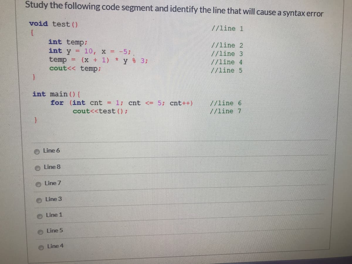 Study the following code segment and identify the line that will cause a syntax error
void test ()
//line 1
int temp:
//line 2
int y = 10, x = -5;
//line 3
temp
cout<< temp:
(x+1) *
% 3;
%3D
//line 4
//line 5
int main (){
for (int cnt = 1; cnt <= 5; cnt++)
//line 6
//line 7
cout<<test ();
Line 6
Line 8
Line 7
Line 3
Line 1
Line 5
Line 4
