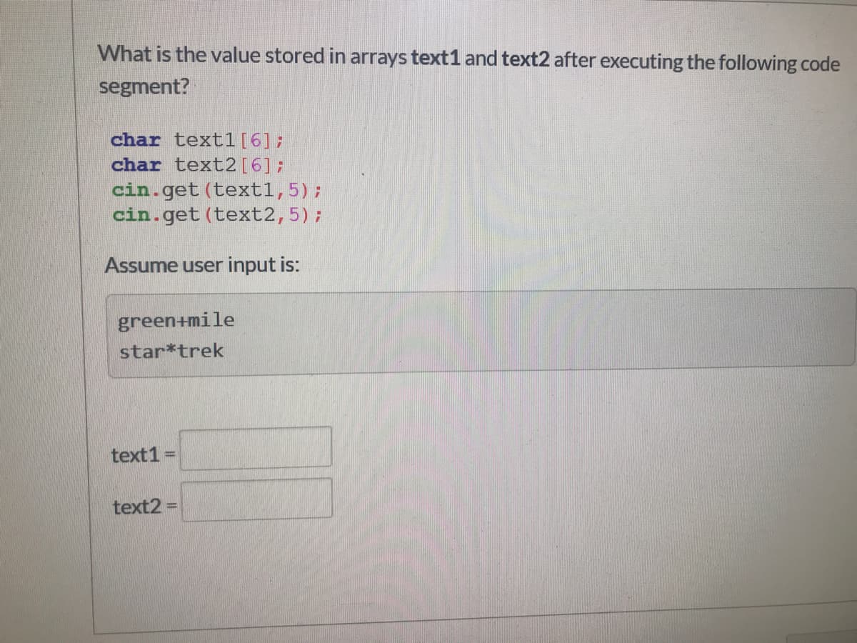 What is the value stored in arrays text1 and text2 after executing the following code
segment?
char text1[6];
char text2[6];
cin.get (textl,5);
cin.get (text2,5);
Assume user input is:
green+mile
star*trek
text1
%3D
text2 =
