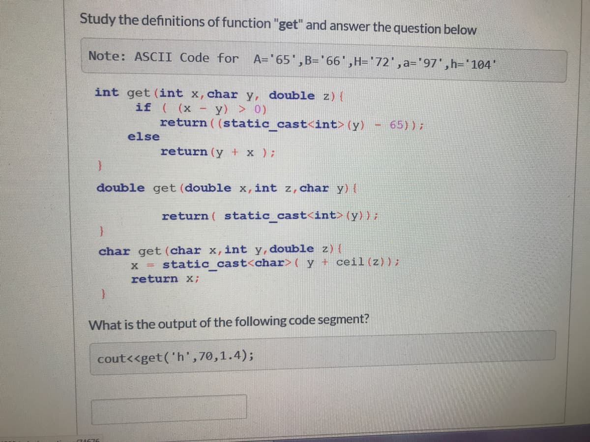 Study the definitions of function "get" and answer the question below
Note: ASCII Code for A='65',B='66',H='72',a='97',h='104'
int get (int x,char y, double z){
if ( (x -
y) > 0)
return ( (static_cast<int> (y)
65));
else
return (y + x );
double get (double x,int z,char y) {
return ( static_cast<int> (y));
char get (char x,int y, double z){
x static cast<char>( y + ceil (z));
return x;
What is the output of the following code segment?
cout<<get('h',70,1.4);
