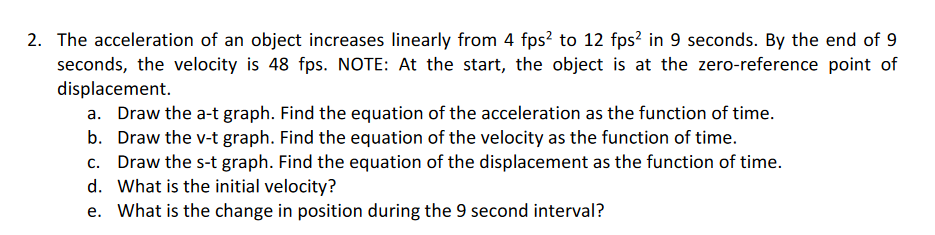2. The acceleration of an object increases linearly from 4 fps? to 12 fps² in 9 seconds. By the end of 9
seconds, the velocity is 48 fps. NOTE: At the start, the object is at the zero-reference point of
displacement.
a. Draw the a-t graph. Find the equation of the acceleration as the function of time.
b. Draw the v-t graph. Find the equation of the velocity as the function of time.
c. Draw the s-t graph. Find the equation of the displacement as the function of time.
