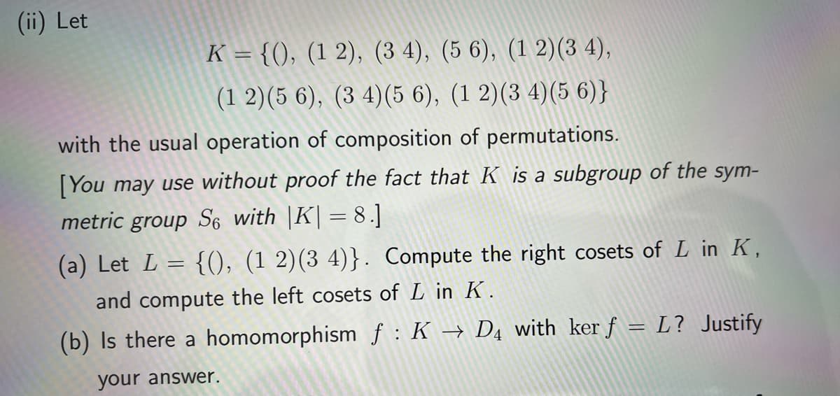 (ii) Let
K={(), (1 2), (3 4), (5 6), (1 2)(3 4),
(1 2) (5 6), (34) (5 6), (1 2)(3 4)(5 6)}
with the usual operation of composition of permutations.
[You may use without proof the fact that K is a subgroup of the sym-
metric group So with |K| = 8.]
(a) Let L = {(), (1 2)(3 4)}. Compute the right cosets of L in K,
and compute the left cosets of L in K.
(b) Is there a homomorphism f : K → DĄ with ker ƒ = L? Justify
your answer.